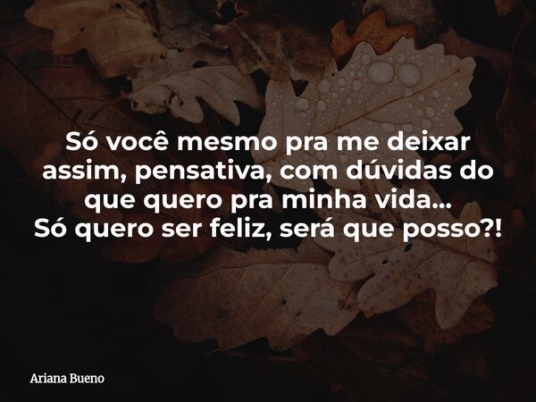 Só você mesmo pra me deixar assim, pensativa, com dúvidas do que quero pra minha vida... Só quero ser feliz, será que posso?!... Frase de Ariana Bueno.