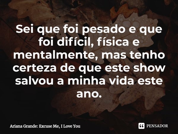 ⁠Sei que foi pesado e que foi difícil, física e mentalmente, mas tenho certeza de que este show salvou a minha vida este ano.... Frase de Ariana Grande: Excuse Me, I Love You.