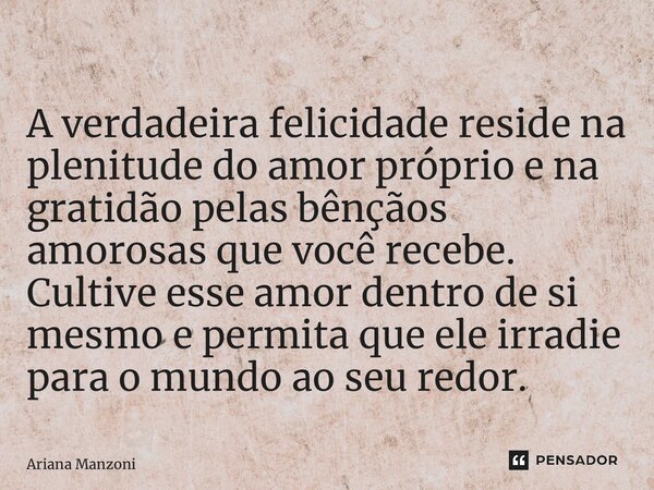 ⁠A verdadeira felicidade reside na plenitude do amor próprio e na gratidão pelas bênçãos amorosas que você recebe. Cultive esse amor dentro de si mesmo e permit... Frase de Ariana Manzoni.