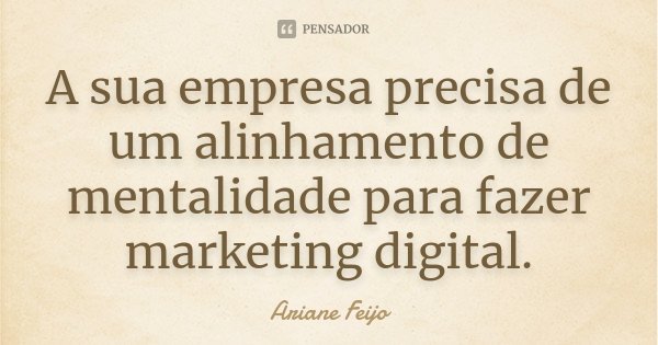 A sua empresa precisa de um alinhamento de mentalidade para fazer marketing digital.... Frase de Ariane Feijo.