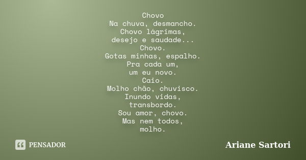 Chovo Na chuva, desmancho. Chovo lágrimas, desejo e saudade... Chovo. Gotas minhas, espalho. Pra cada um, um eu novo. Caio. Molho chão, chuvisco. Inundo vidas, ... Frase de Ariane Sartori.