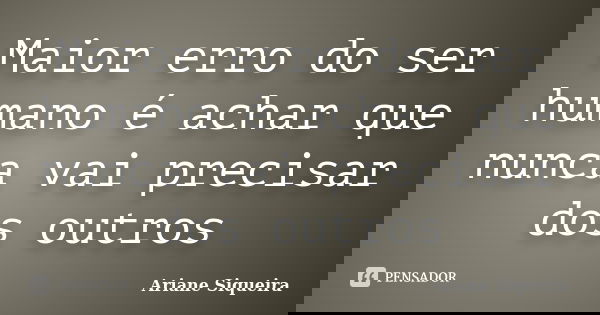 Maior erro do ser humano é achar que nunca vai precisar dos outros... Frase de Ariane Siqueira.