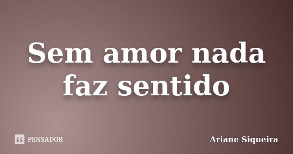 Sem amor nada faz sentido... Frase de Ariane Siqueira.