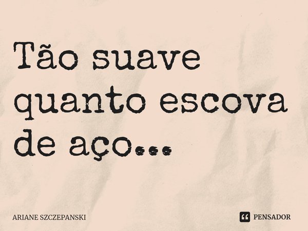 Tão suave quanto escova de aço...... Frase de Ariane Szczepanski.