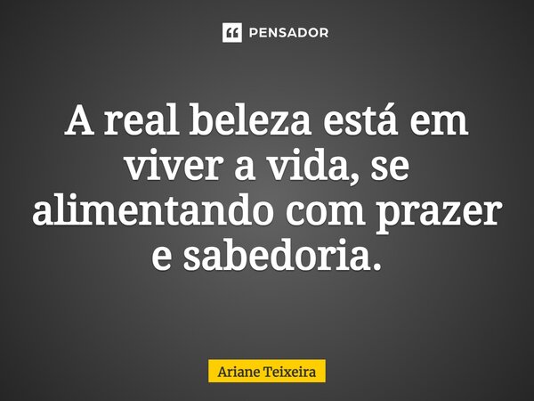 ⁠A real beleza está em viver a vida, se alimentando com prazer e sabedoria.... Frase de Ariane Teixeira.
