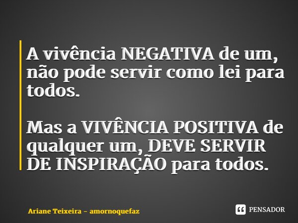 ⁠A vivência NEGATIVA de um, não pode servir como lei para todos. Mas a VIVÊNCIA POSITIVA de qualquer um, DEVE SERVIR DE INSPIRAÇÃO para todos.... Frase de Ariane Teixeira - amornoquefaz.