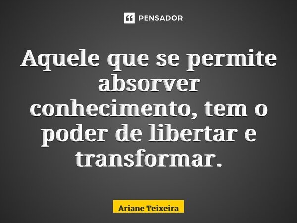 ⁠Aquele que se permite absorver conhecimento, tem o poder de libertar e transformar.... Frase de Ariane Teixeira.