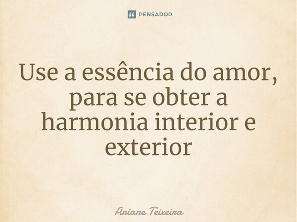 Use a essência do amor, para se obter a harmonia interior e exterior... Frase de Ariane Teixeira.