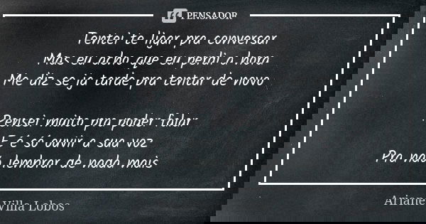 Tentei te ligar pra conversar Mas eu acho que eu perdi a hora Me diz se ja tarde pra tentar de novo Pensei muito pra poder falar E é só ouvir a sua voz Pra não ... Frase de Ariane Villa Lobos.