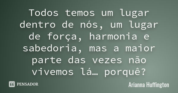 Todos temos um lugar dentro de nós, um lugar de força, harmonia e sabedoria, mas a maior parte das vezes não vivemos lá… porquê?... Frase de Arianna Huffington.