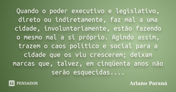 Quando o poder executivo e legislativo, direto ou indiretamente, faz mal a uma cidade, involuntariamente, estão fazendo o mesmo mal a si próprio. Agindo assim, ... Frase de Ariano paraná.