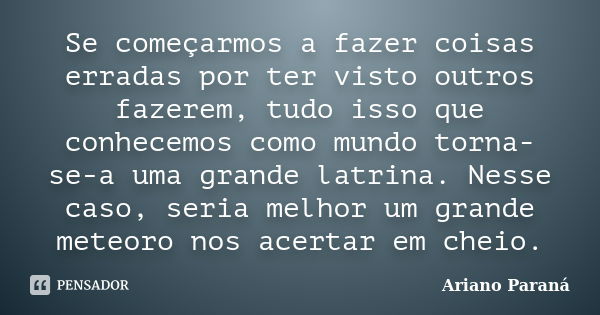 Se começarmos a fazer coisas erradas por ter visto outros fazerem, tudo isso que conhecemos como mundo torna-se-a uma grande latrina. Nesse caso, seria melhor u... Frase de Ariano Paraná.