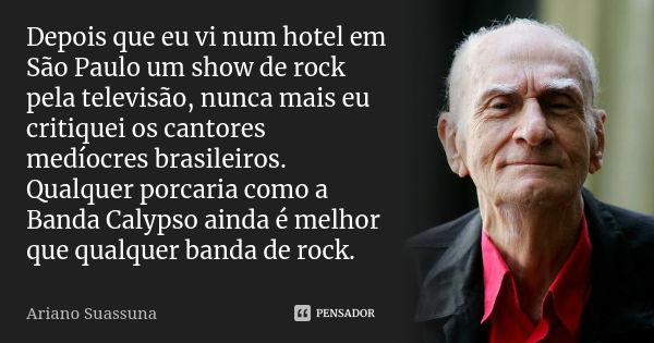 Depois que eu vi num hotel em São Paulo um show de rock pela televisão, nunca mais eu critiquei os cantores medíocres brasileiros. Qualquer porcaria como a Band... Frase de Ariano Suassuna.