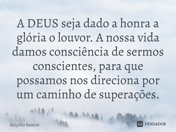 ⁠A DEUS seja dado a honra a glória o louvor. A nossa vida damos consciência de sermos conscientes, para que possamos nos direciona por um caminho de superações.... Frase de Aricelio santos.