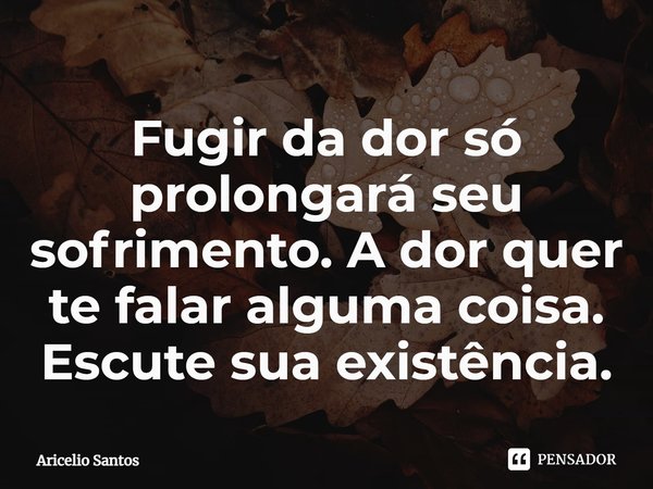 ⁠Fugir da dor só prolongará seu sofrimento. A dor quer te falar alguma coisa. Escute sua existência.... Frase de Aricelio santos.