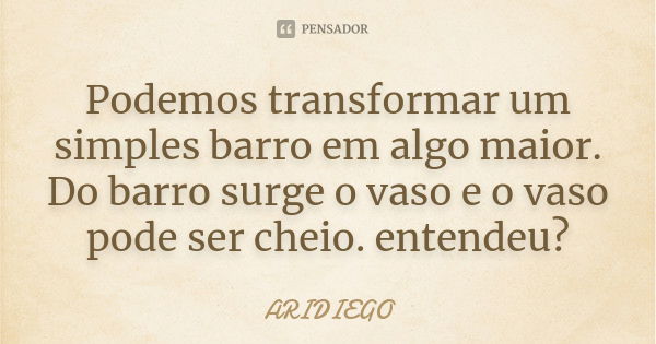 Podemos transformar um simples barro em algo maior. Do barro surge o vaso e o vaso pode ser cheio. entendeu?... Frase de ARIDIEGO.