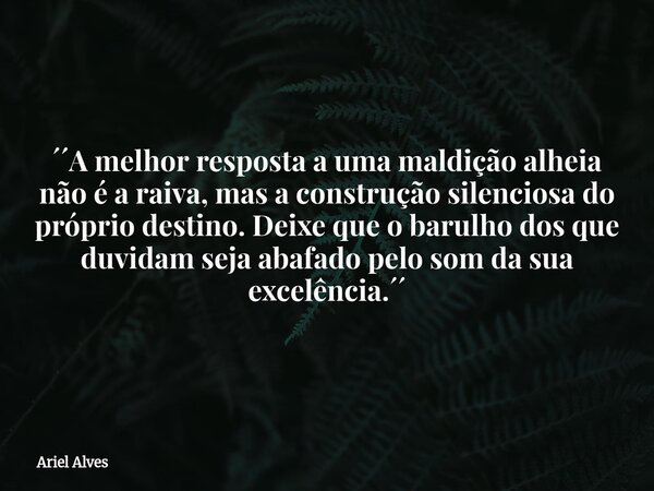 ´´A melhor resposta a uma maldição alheia não é a raiva, mas a construção silenciosa do próprio destino. Deixe que o barulho dos que duvidam seja abafado pelo s... Frase de Ariel Alves.