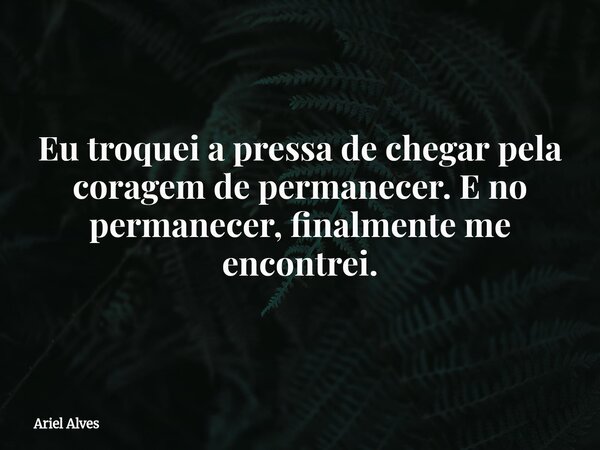 Eu troquei a pressa de chegar pela coragem de permanecer. E no permanecer, finalmente me encontrei.... Frase de Ariel Alves.