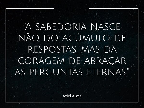 "A sabedoria nasce não do acúmulo de respostas, mas da coragem de abraçar as perguntas eternas."... Frase de Ariel Alves.