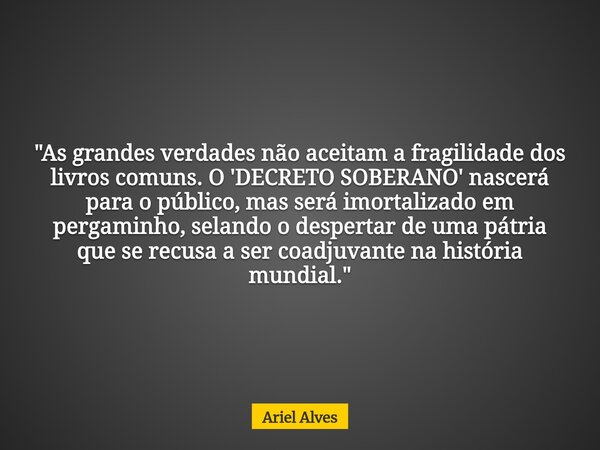 "As grandes verdades não aceitam a fragilidade dos livros comuns. O 'DECRETO SOBERANO' nascerá para o público, mas será imortalizado em pergaminho, selando... Frase de Ariel Alves.