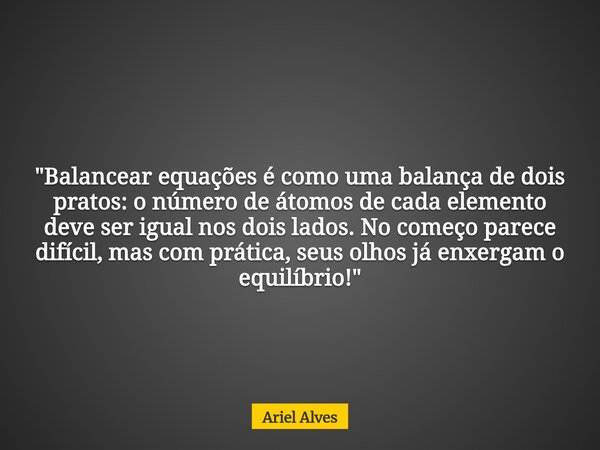 "Balancear equações é como uma balança de dois pratos: o número de átomos de cada elemento deve ser igual nos dois lados. No começo parece difícil, mas com... Frase de Ariel Alves.