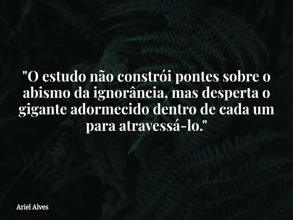 "O estudo não constrói pontes sobre o abismo da ignorância, mas desperta o gigante adormecido dentro de cada um para atravessá-lo."... Frase de Ariel Alves.