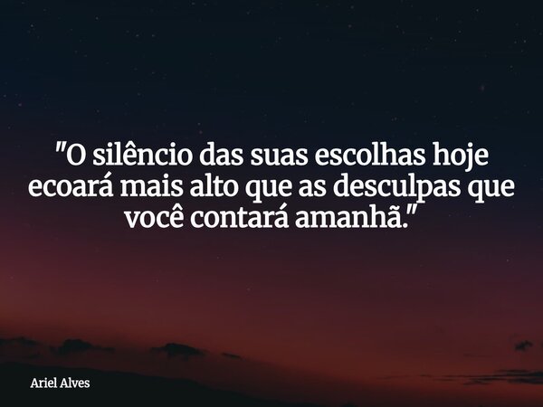 "O silêncio das suas escolhas hoje ecoará mais alto que as desculpas que você contará amanhã."... Frase de Ariel Alves.