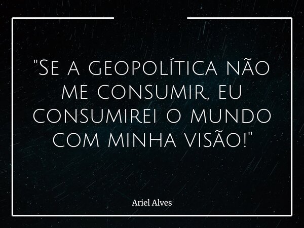 "Se a geopolítica não me consumir, eu consumirei o mundo com minha visão!"... Frase de Ariel Alves.