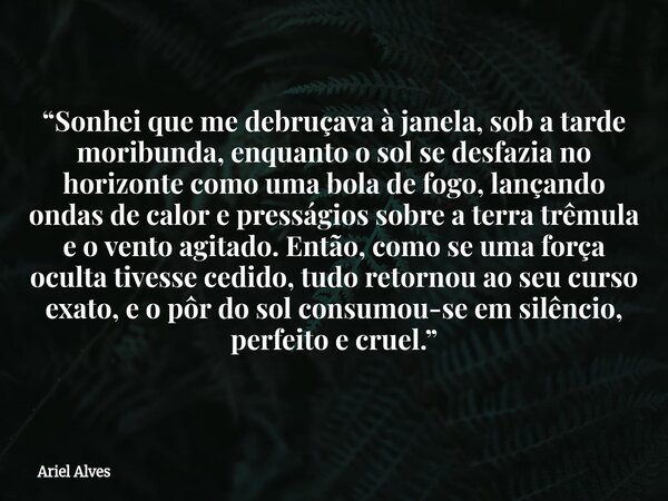 “Sonhei que me debruçava à janela, sob a tarde moribunda, enquanto o sol se desfazia no horizonte como uma bola de fogo, lançando ondas de calor e presságios s... Frase de Ariel Alves.