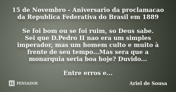 15 de Novembro - Aniversario da proclamacao da Republica Federativa do Brasil em 1889 Se foi bom ou se foi ruim, so Deus sabe. Sei que D.Pedro II nao era um sim... Frase de Ariel de Sousa.