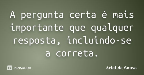 A pergunta certa é mais importante que qualquer resposta, incluindo-se a correta.... Frase de Ariel de Sousa.