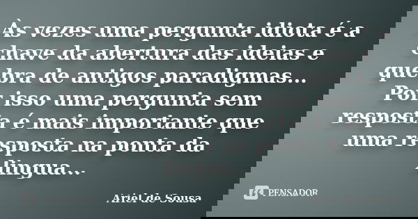 Às vezes uma pergunta idiota é a chave da abertura das ideias e quebra de antigos paradigmas... Por isso uma pergunta sem resposta é mais importante que uma res... Frase de Ariel de Sousa.