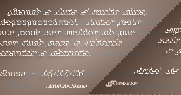 Quando a luta é muito dura, desproporcional, lutar pelo empate pode ser melhor do que sair com tudo para a vitoria e garantir a derrota. Ariel de Sousa - 16/12/... Frase de Ariel de Sousa.