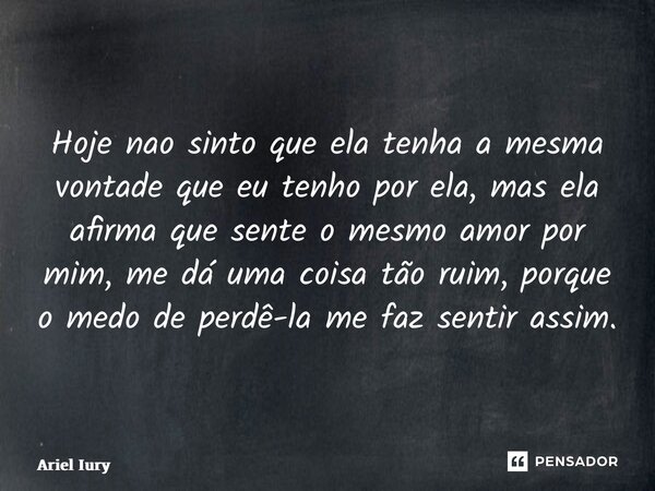 Hoje nao sinto que ela tenha a mesma vontade que eu tenho por ela, mas ela afirma que sente o mesmo amor por mim, me dá uma coisa tão ruim, porque o medo de per... Frase de Ariel Iury.