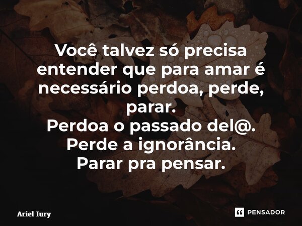 Você talvez só precisa entender que para amar é necessário perdoa, perde, parar. Perdoa o passado del@. Perde a ignorância. Parar pra pensar.... Frase de Ariel Iury.