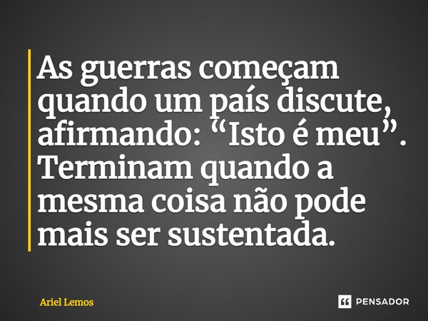 ⁠As guerras começam quando um país discute, afirmando: “Isto é meu”. Terminam quando a mesma coisa não pode mais ser sustentada.... Frase de Ariel Lemos.