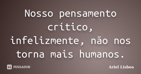 Nosso pensamento crítico, infelizmente, não nos torna mais humanos.... Frase de Ariel Lisboa.