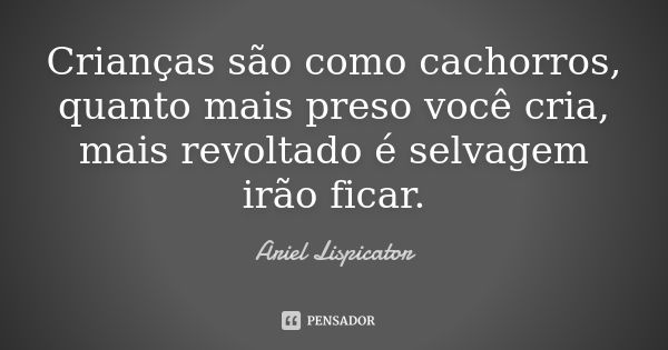 Crianças são como cachorros, quanto mais preso você cria, mais revoltado é selvagem irão ficar.... Frase de Ariel Lispicator.