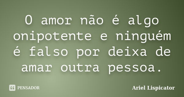 O amor não é algo onipotente e ninguém é falso por deixa de amar outra pessoa.... Frase de Ariel Lispicator.