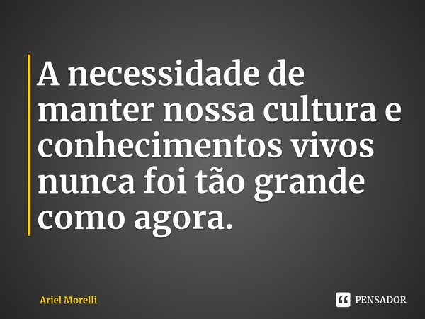 A necessidade de manter nossa cultura e conhecimentos vivos nunca foi tão grande como agora.... Frase de Ariel Morelli.