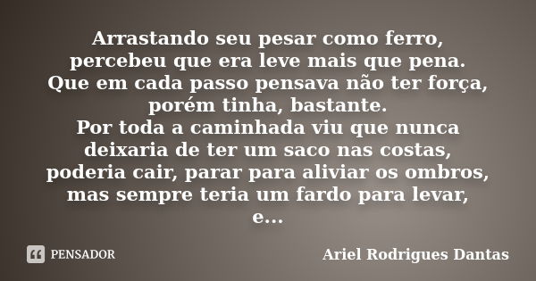 Arrastando seu pesar como ferro, percebeu que era leve mais que pena. Que em cada passo pensava não ter força, porém tinha, bastante. Por toda a caminhada viu q... Frase de Ariel Rodrigues Dantas.