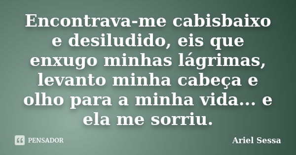 Encontrava-me cabisbaixo e desiludido, eis que enxugo minhas lágrimas, levanto minha cabeça e olho para a minha vida... e ela me sorriu.... Frase de Ariel Sessa.