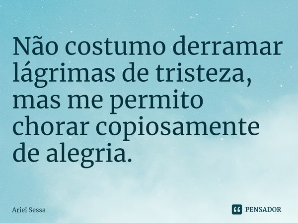 Não costumo derramar lágrimas de tristeza, mas me permito chorar copiosamente de alegria.... Frase de Ariel Sessa.