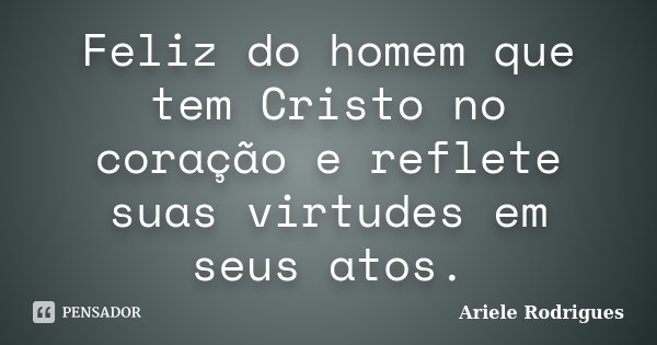 Feliz do homem que tem Cristo no coração e reflete suas virtudes em seus atos.... Frase de Ariele Rodrigues.