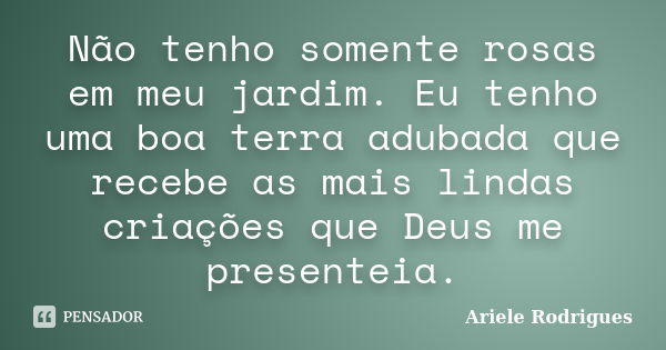 Não tenho somente rosas em meu jardim. Eu tenho uma boa terra adubada que recebe as mais lindas criações que Deus me presenteia.... Frase de Ariele Rodrigues.