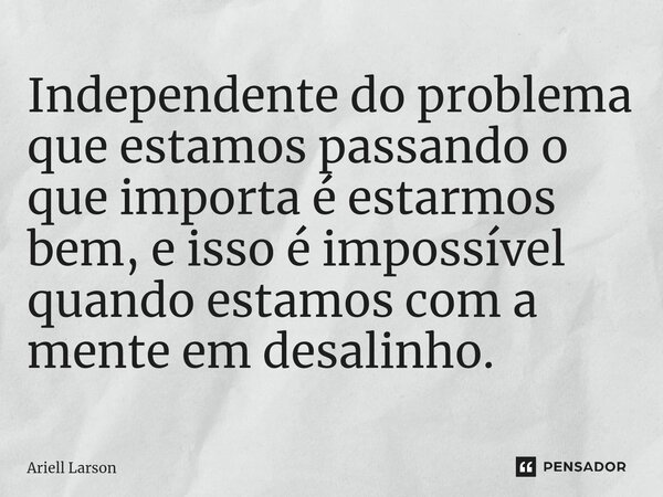 ⁠Independente do problema que estamos passando o que importa é estarmos bem, e isso é impossível quando estamos com a mente em desalinho.... Frase de Ariell Larson.