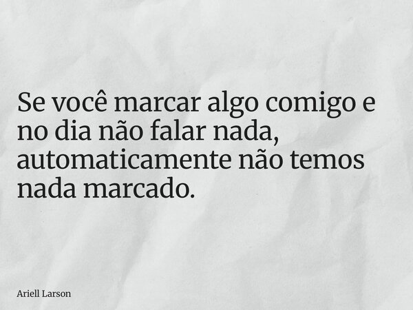 Se você marcar algo comigo e no dia não falar nada, automaticamente não temos nada marcado.... Frase de Ariell Larson.