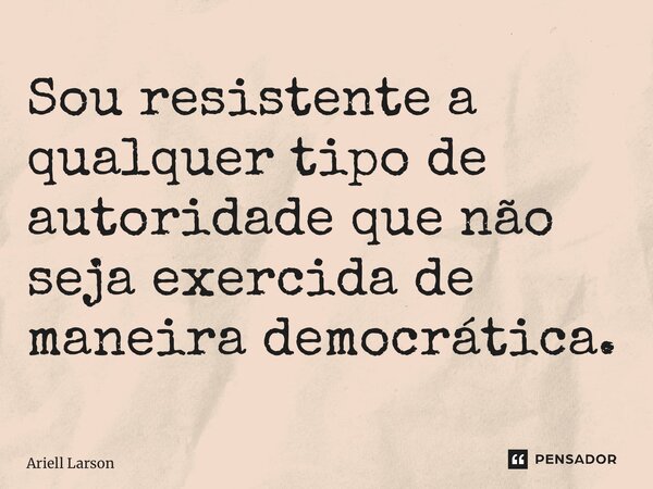 ⁠Sou resistente a qualquer tipo de autoridade que não seja exercida de maneira democrática.... Frase de Ariell Larson.