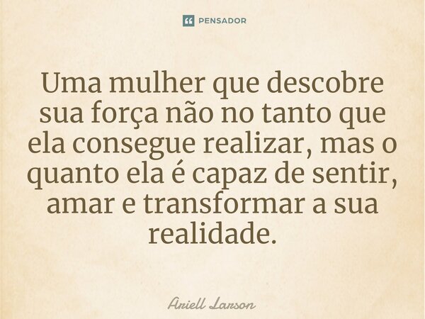 ⁠Uma mulher que descobre sua força não no tanto que ela consegue realizar, mas o quanto ela é capaz de sentir, amar e transformar a sua realidade.... Frase de Ariell Larson.