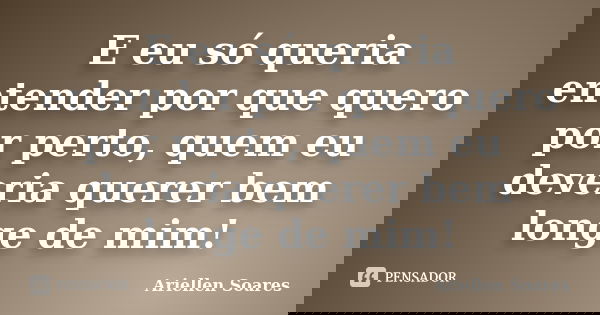 E eu só queria entender por que quero por perto, quem eu deveria querer bem longe de mim!... Frase de Ariellen Soares.